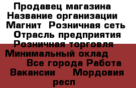Продавец магазина › Название организации ­ Магнит, Розничная сеть › Отрасль предприятия ­ Розничная торговля › Минимальный оклад ­ 12 000 - Все города Работа » Вакансии   . Мордовия респ.
